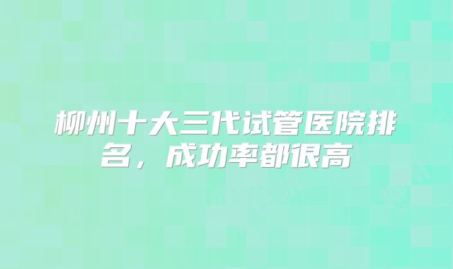 柳州十大三代试管医院排名，成功率都很高