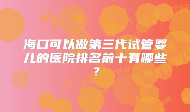 海口可以做第三代试管婴儿的医院排名前十有哪些?