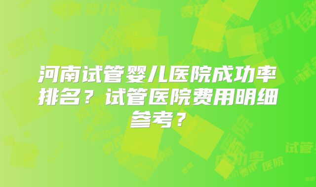 河南试管婴儿医院成功率排名？试管医院费用明细参考？