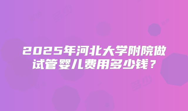 2025年河北大学附院做试管婴儿费用多少钱？