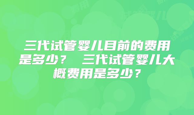 三代试管婴儿目前的费用是多少？ 三代试管婴儿大概费用是多少？