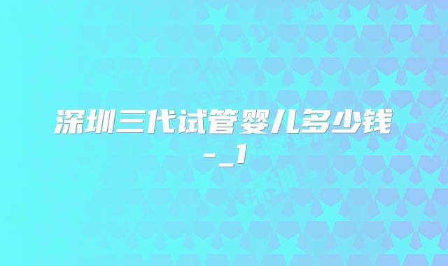 深圳三代试管婴儿多少钱-_1