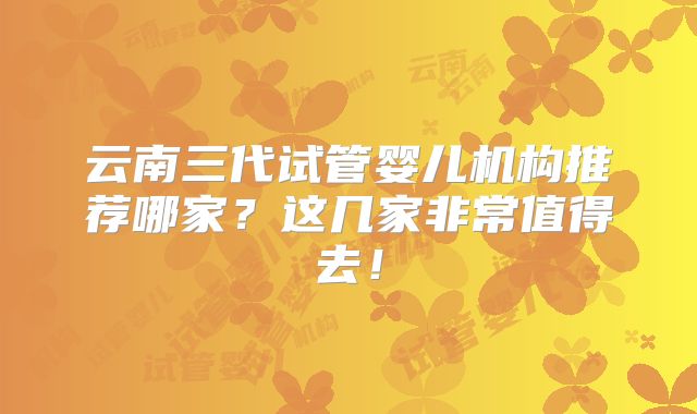 云南三代试管婴儿机构推荐哪家？这几家非常值得去！