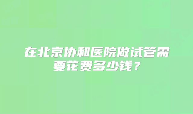 在北京协和医院做试管需要花费多少钱?