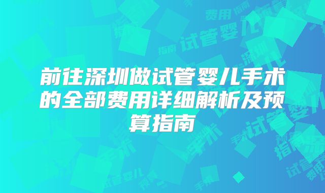 前往深圳做试管婴儿手术的全部费用详细解析及预算指南