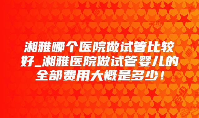 湘雅哪个医院做试管比较好_湘雅医院做试管婴儿的全部费用大概是多少！