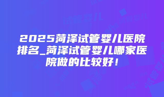 2025菏泽试管婴儿医院排名_菏泽试管婴儿哪家医院做的比较好!