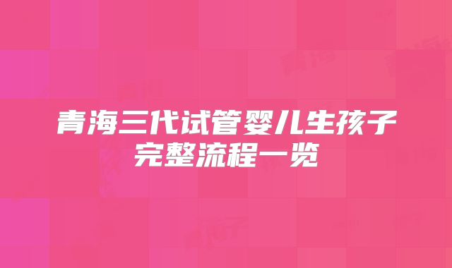 青海三代试管婴儿生孩子完整流程一览