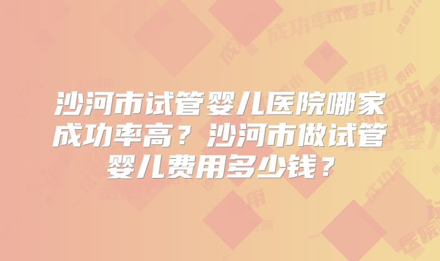 沙河市试管婴儿医院哪家成功率高？沙河市做试管婴儿费用多少钱？