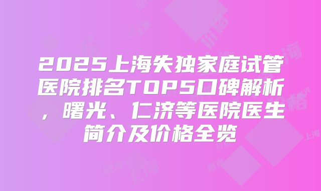 2025上海失独家庭试管医院排名TOP5口碑解析，曙光、仁济等医院医生简介及价格全览