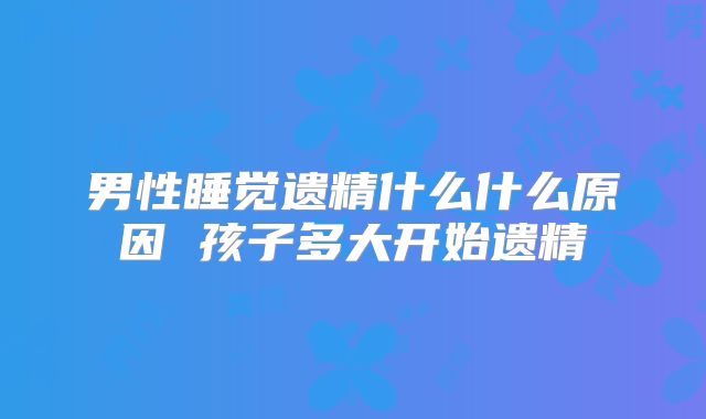 男性睡觉遗精什么什么原因 孩子多大开始遗精