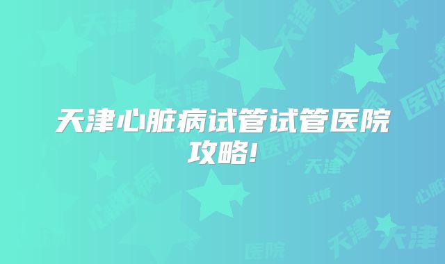 天津心脏病试管试管医院攻略!