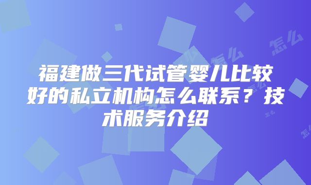福建做三代试管婴儿比较好的私立机构怎么联系？技术服务介绍
