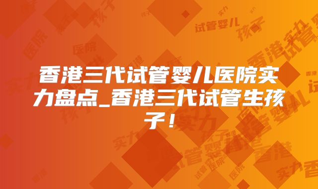 香港三代试管婴儿医院实力盘点_香港三代试管生孩子！