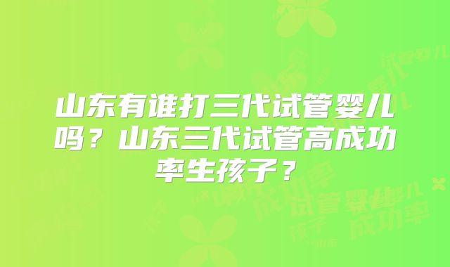 山东有谁打三代试管婴儿吗？山东三代试管高成功率生孩子？