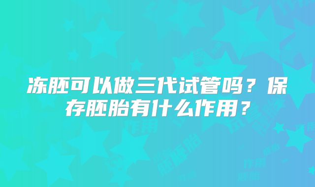 冻胚可以做三代试管吗？保存胚胎有什么作用？