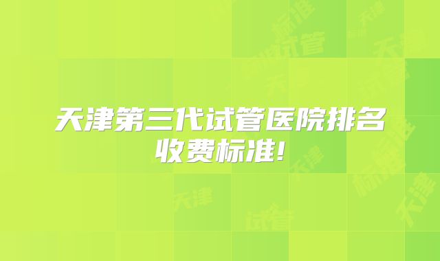 天津第三代试管医院排名收费标准!