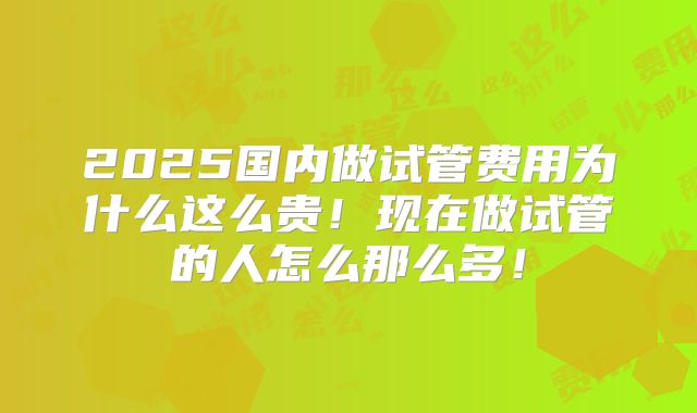 2025国内做试管费用为什么这么贵！现在做试管的人怎么那么多！