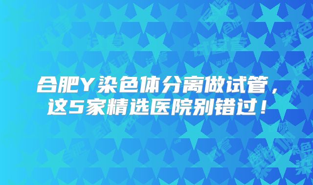 合肥Y染色体分离做试管，这5家精选医院别错过！