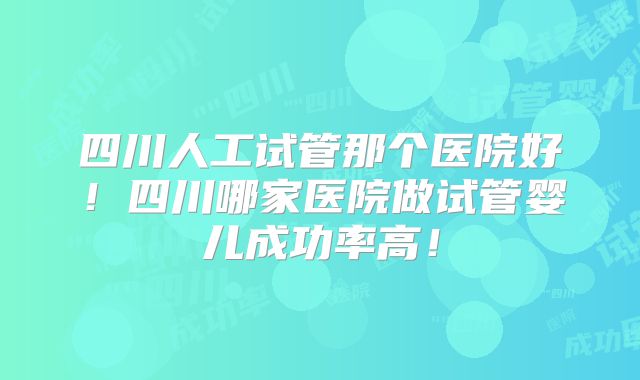 四川人工试管那个医院好!四川哪家医院做试管婴儿成功率高!
