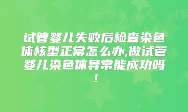 试管婴儿失败后检查染色体核型正常怎么办,做试管婴儿染色体异常能成功吗！