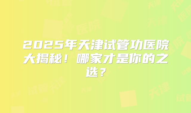 2025年天津试管功医院大揭秘！哪家才是你的之选？