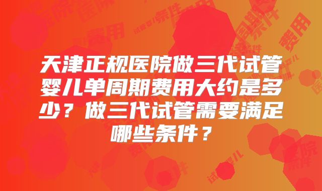 天津正规医院做三代试管婴儿单周期费用大约是多少？做三代试管需要满足哪些条件？