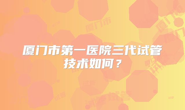 厦门市第一医院三代试管技术如何？