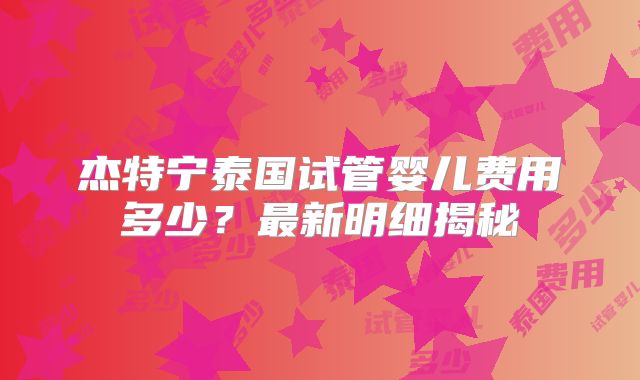 杰特宁泰国试管婴儿费用多少？最新明细揭秘
