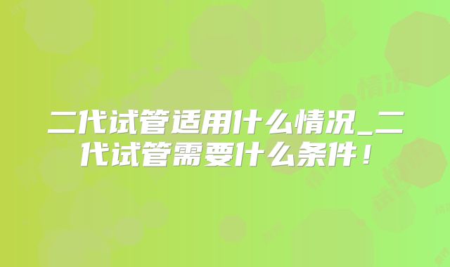二代试管适用什么情况_二代试管需要什么条件！