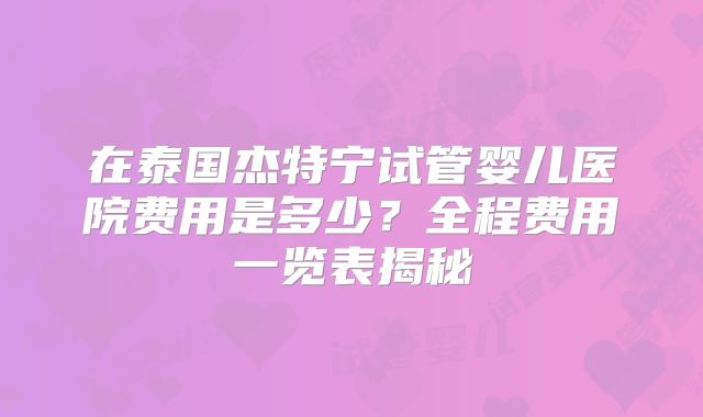 在泰国杰特宁试管婴儿医院费用是多少?全程费用一览表揭秘