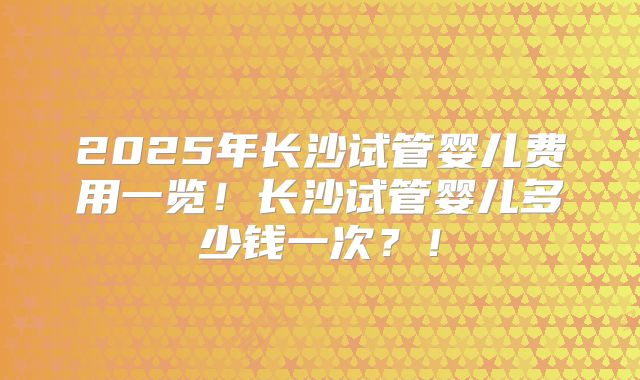 2025年长沙试管婴儿费用一览！长沙试管婴儿多少钱一次？！