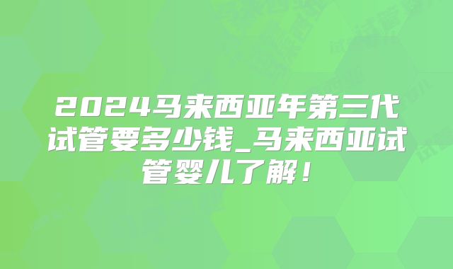 2024马来西亚年第三代试管要多少钱_马来西亚试管婴儿了解！