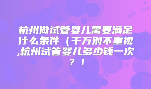杭州做试管婴儿需要满足什么条件(千万别不重视,杭州试管婴儿多少钱一次?!