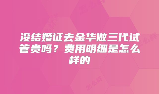 没结婚证去金华做三代试管贵吗?费用明细是怎么样的