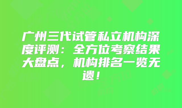 广州三代试管私立机构深度评测：全方位考察结果大盘点，机构排名一览无遗！