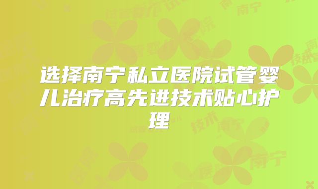 选择南宁私立医院试管婴儿治疗高先进技术贴心护理