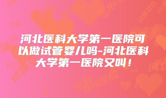 河北医科大学第一医院可以做试管婴儿吗-河北医科大学第一医院又叫！