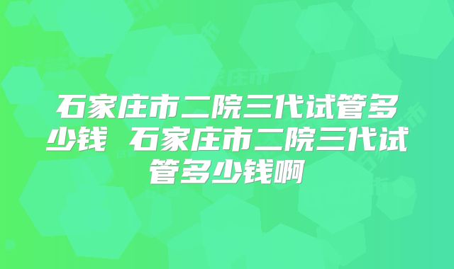 石家庄市二院三代试管多少钱 石家庄市二院三代试管多少钱啊