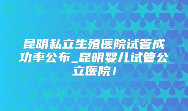 昆明私立生殖医院试管成功率公布_昆明婴儿试管公立医院!