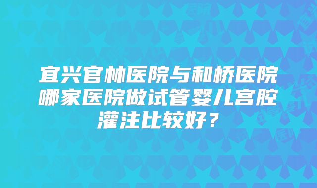 宜兴官林医院与和桥医院哪家医院做试管婴儿宫腔灌注比较好？