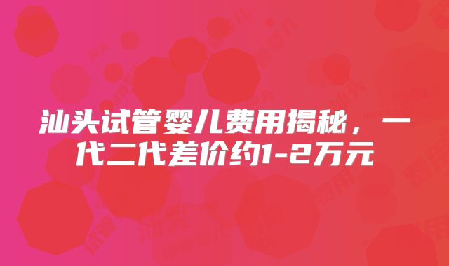 汕头试管婴儿费用揭秘，一代二代差价约1-2万元