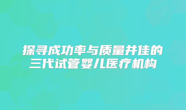 探寻成功率与质量并佳的三代试管婴儿医疗机构