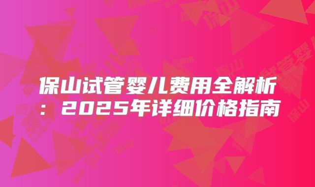 保山试管婴儿费用全解析：2025年详细价格指南