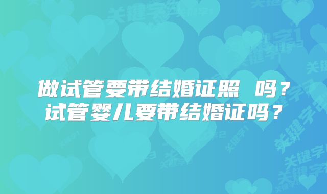 做试管要带结婚证照 吗？试管婴儿要带结婚证吗？