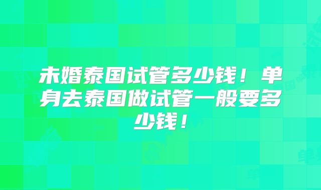 未婚泰国试管多少钱！单身去泰国做试管一般要多少钱！