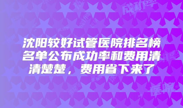 沈阳较好试管医院排名榜名单公布成功率和费用清清楚楚,费用省下来了