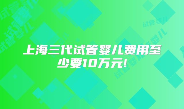 上海三代试管婴儿费用至少要10万元!