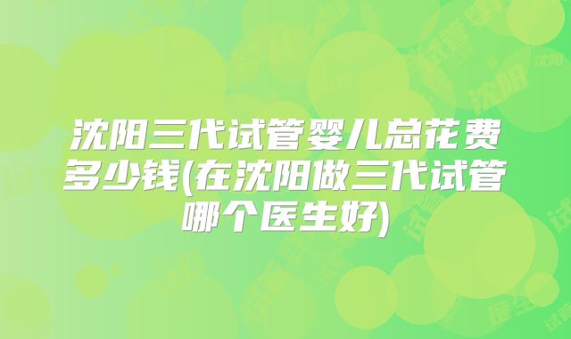 沈阳三代试管婴儿总花费多少钱(在沈阳做三代试管哪个医生好)