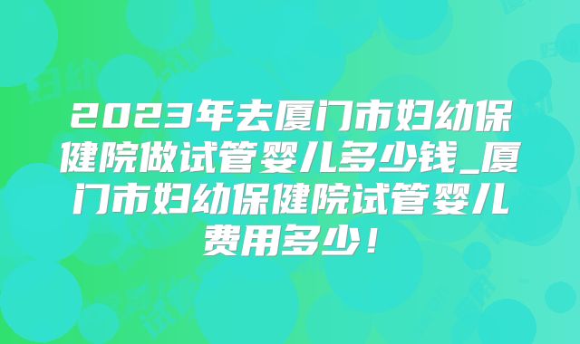 2023年去厦门市妇幼保健院做试管婴儿多少钱_厦门市妇幼保健院试管婴儿费用多少！